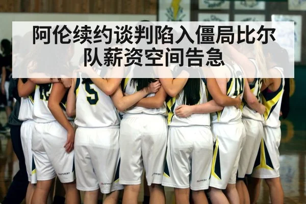阿伦续约谈判陷入僵局比尔队薪资空间告急