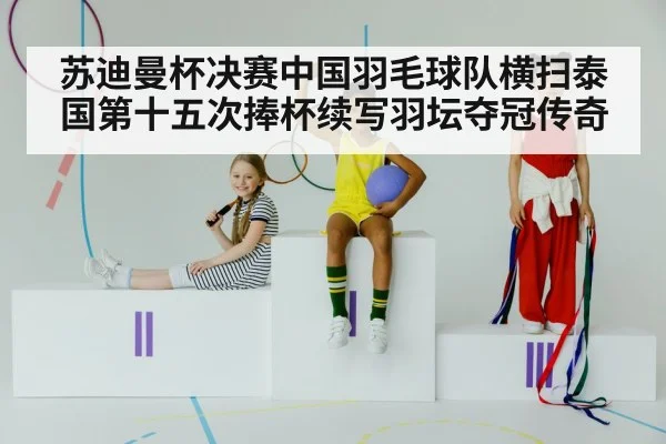 苏迪曼杯决赛中国羽毛球队横扫泰国第十五次捧杯续写羽坛夺冠传奇
